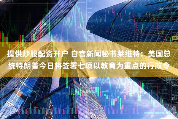 提供炒股配资开户 白宫新闻秘书莱维特：美国总统特朗普今日将签署七项以教育为重点的行政令