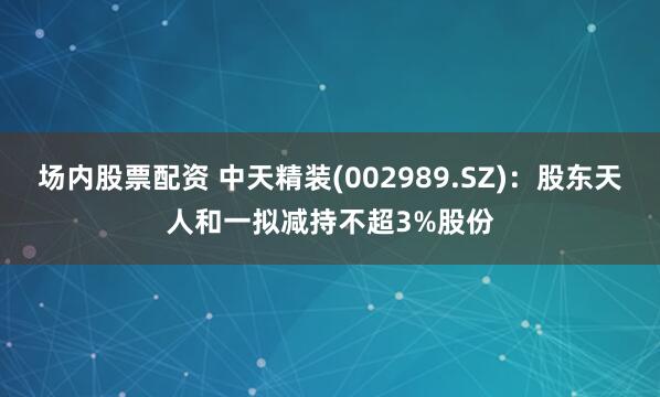 场内股票配资 中天精装(002989.SZ)：股东天人和一拟减持不超3%股份