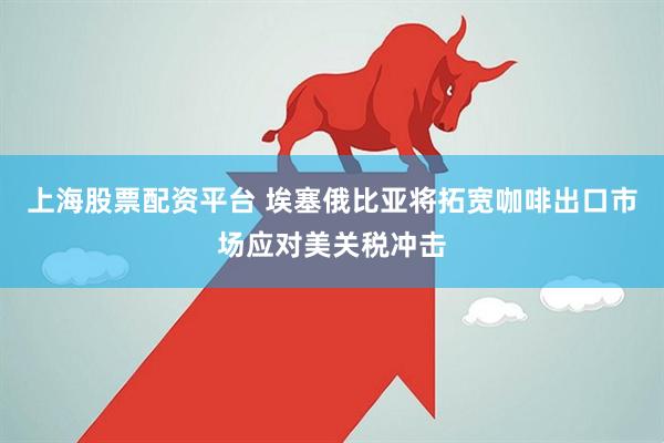 上海股票配资平台 埃塞俄比亚将拓宽咖啡出口市场应对美关税冲击