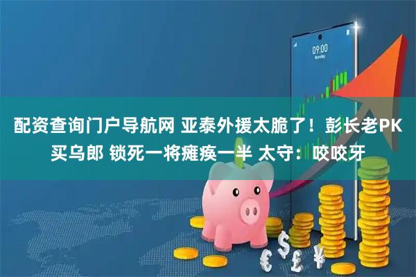 配资查询门户导航网 亚泰外援太脆了！彭长老PK买乌郎 锁死一将瘫痪一半 太守：咬咬牙