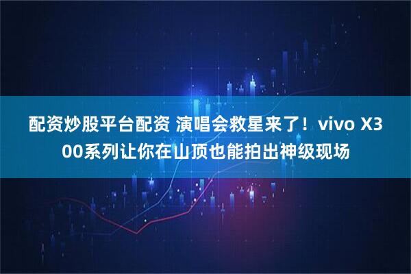 配资炒股平台配资 演唱会救星来了！vivo X300系列让你在山顶也能拍出神级现场
