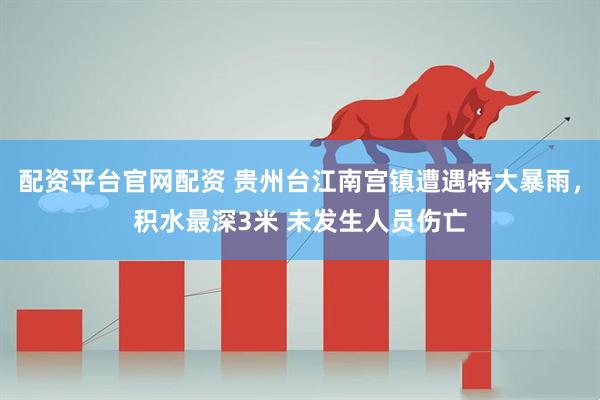 配资平台官网配资 贵州台江南宫镇遭遇特大暴雨，积水最深3米 未发生人员伤亡