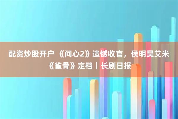 配资炒股开户 《问心2》遗憾收官，侯明昊艾米《雀骨》定档丨长剧日报