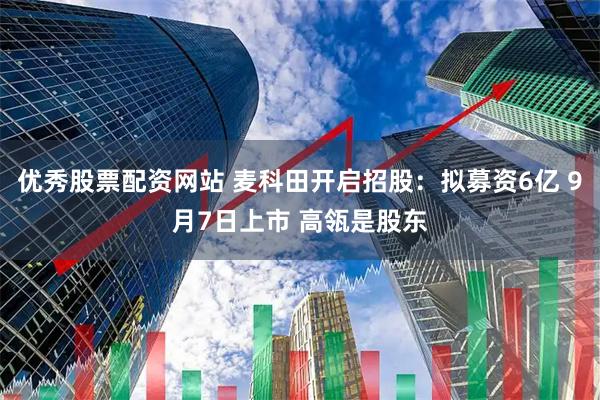 优秀股票配资网站 麦科田开启招股：拟募资6亿 9月7日上市 高瓴是股东