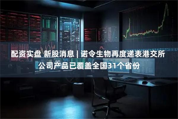配资实盘 新股消息 | 诺令生物再度递表港交所 公司产品已覆盖全国31个省份