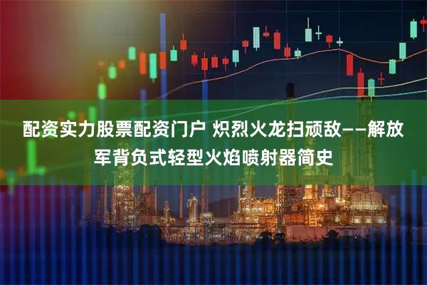 配资实力股票配资门户 炽烈火龙扫顽敌——解放军背负式轻型火焰喷射器简史