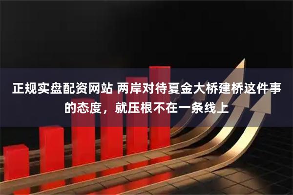 正规实盘配资网站 两岸对待夏金大桥建桥这件事的态度，就压根不在一条线上