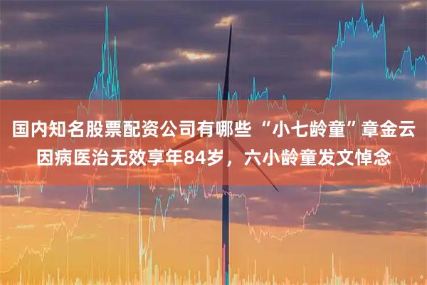 国内知名股票配资公司有哪些 “小七龄童”章金云因病医治无效享年84岁，六小龄童发文悼念